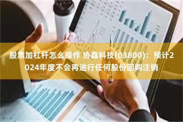 股票加杠杆怎么操作 协鑫科技(03800)：预计2024年度不会再进行任何股份回购注销