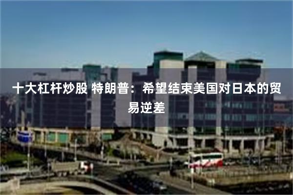 十大杠杆炒股 特朗普：希望结束美国对日本的贸易逆差