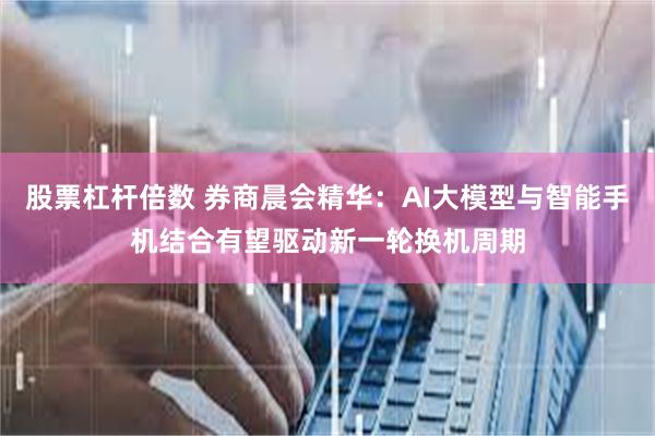 股票杠杆倍数 券商晨会精华：AI大模型与智能手机结合有望驱动新一轮换机周期