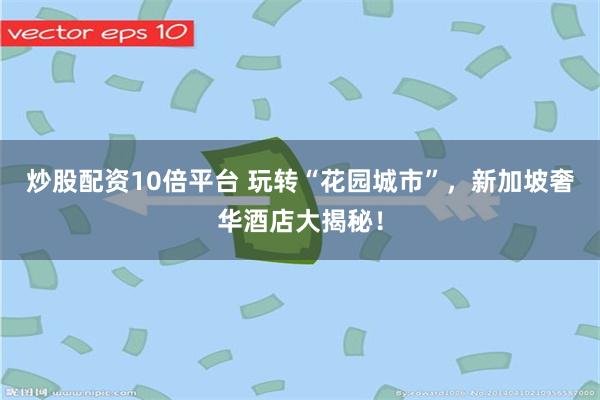 炒股配资10倍平台 玩转“花园城市”，新加坡奢华酒店大揭秘！