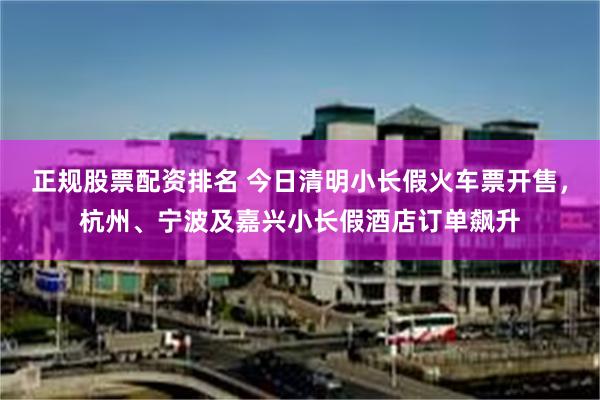 正规股票配资排名 今日清明小长假火车票开售，杭州、宁波及嘉兴小长假酒店订单飙升