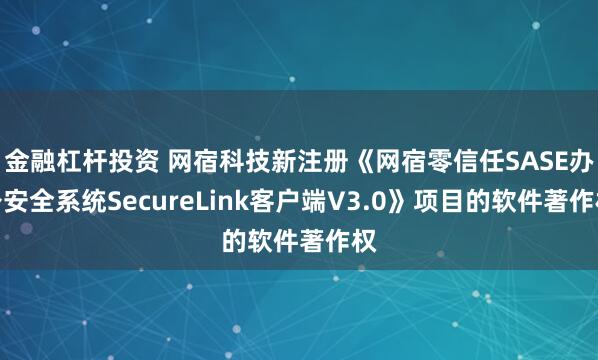 金融杠杆投资 网宿科技新注册《网宿零信任SASE办公安全系统SecureLink客户端V3.0》项目的软件著作权