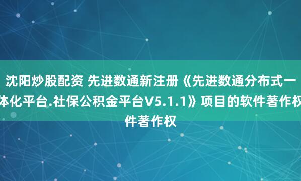 沈阳炒股配资 先进数通新注册《先进数通分布式一体化平台.社保公积金平台V5.1.1》项目的软件著作权