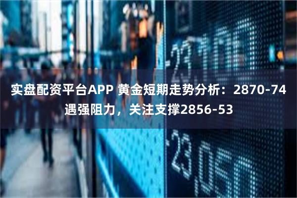 实盘配资平台APP 黄金短期走势分析：2870-74遇强阻力，关注支撑2856-53