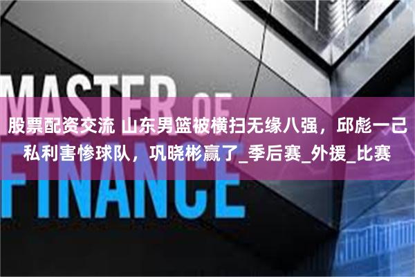 股票配资交流 山东男篮被横扫无缘八强，邱彪一己私利害惨球队，巩晓彬赢了_季后赛_外援_比赛