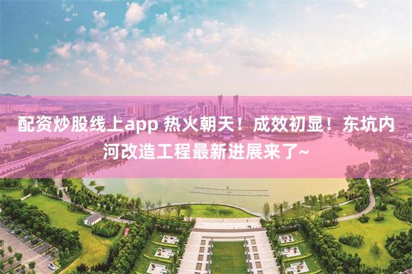 配资炒股线上app 热火朝天！成效初显！东坑内河改造工程最新进展来了~