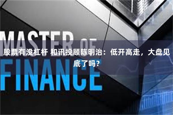 股票有没杠杆 和讯投顾陈明治：低开高走，大盘见底了吗？
