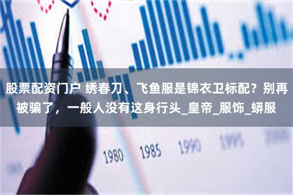 股票配资门户 绣春刀、飞鱼服是锦衣卫标配？别再被骗了，一般人没有这身行头_皇帝_服饰_蟒服