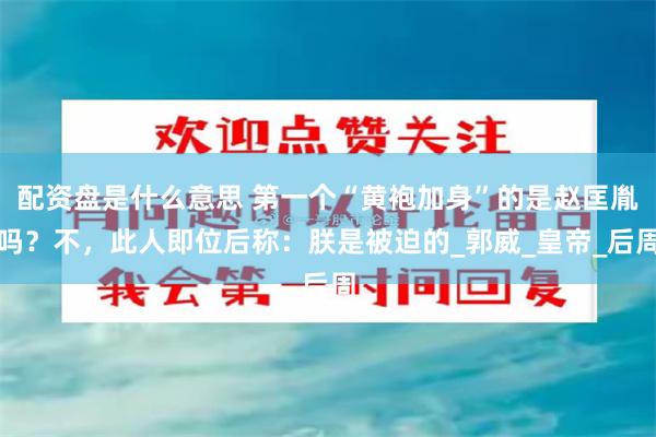 配资盘是什么意思 第一个“黄袍加身”的是赵匡胤吗？不，此人即位后称：朕是被迫的_郭威_皇帝_后周