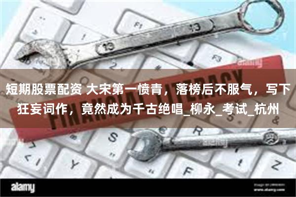短期股票配资 大宋第一愤青，落榜后不服气，写下狂妄词作，竟然成为千古绝唱_柳永_考试_杭州