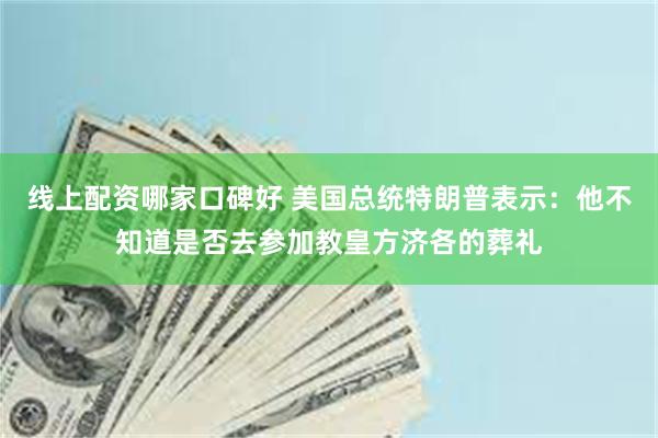 线上配资哪家口碑好 美国总统特朗普表示：他不知道是否去参加教皇方济各的葬礼