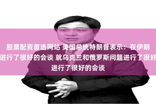 股票配资首选网站 美国总统特朗普表示：在伊朗问题上进行了很好的会谈 就乌克兰和俄罗斯问题进行了很好的会谈