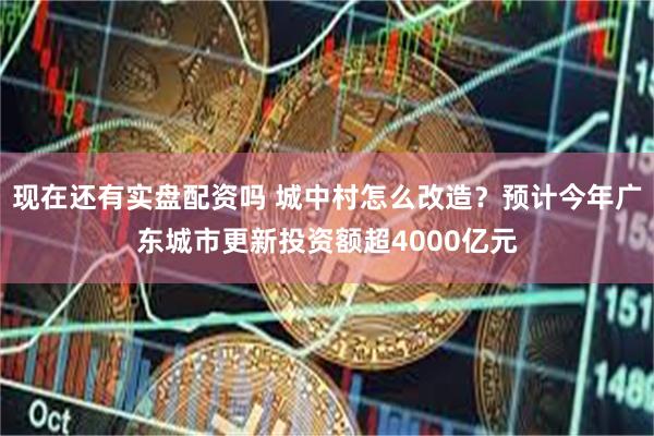 现在还有实盘配资吗 城中村怎么改造？预计今年广东城市更新投资额超4000亿元