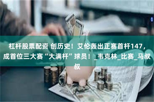 杠杆股票配资 创历史！艾伦轰出正赛首杆147，成首位三大赛“大满杆”球员！_韦克林_比赛_马叔