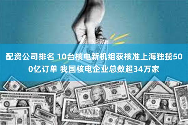 配资公司排名 10台核电新机组获核准上海独揽500亿订单 我国核电企业总数超34万家