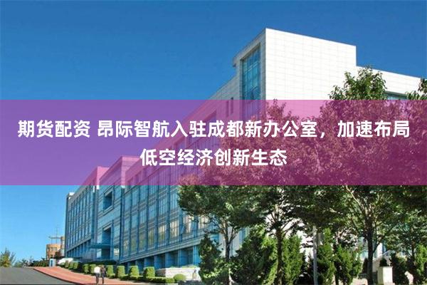 期货配资 昂际智航入驻成都新办公室，加速布局低空经济创新生态