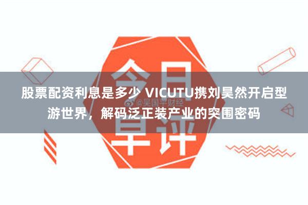 股票配资利息是多少 VICUTU携刘昊然开启型游世界，解码泛正装产业的突围密码