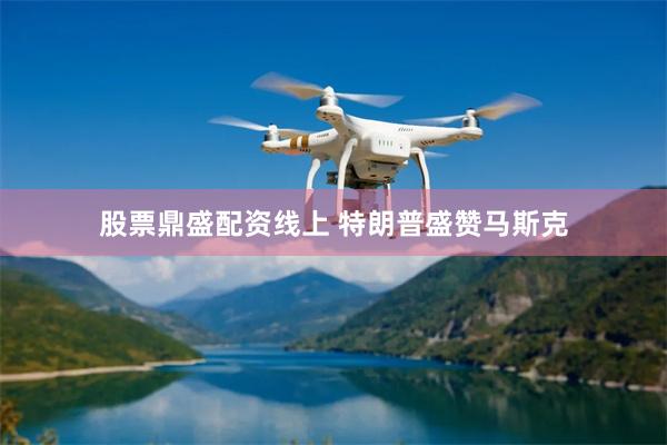 股票鼎盛配资线上 特朗普盛赞马斯克