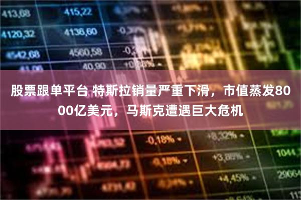 股票跟单平台 特斯拉销量严重下滑，市值蒸发8000亿美元，马斯克遭遇巨大危机
