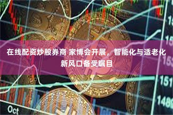 在线配资炒股券商 家博会开展，智能化与适老化新风口备受瞩目