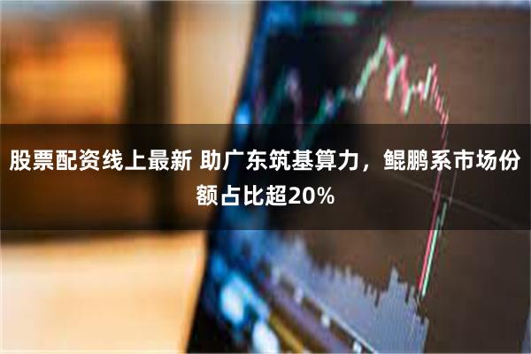 股票配资线上最新 助广东筑基算力，鲲鹏系市场份额占比超20%