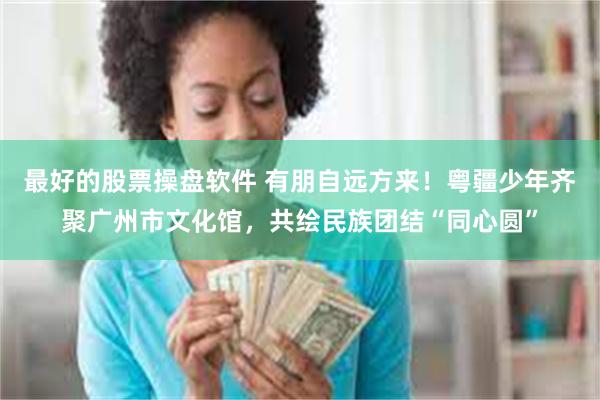 最好的股票操盘软件 有朋自远方来！粤疆少年齐聚广州市文化馆，共绘民族团结“同心圆”