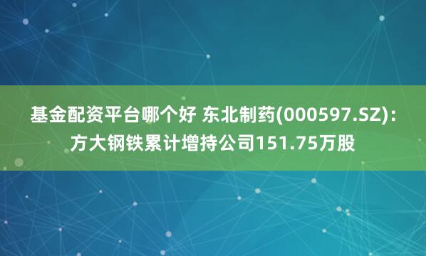 基金配资平台哪个好 东北制药(000597.SZ)：方大钢铁累计增持公司151.75万股