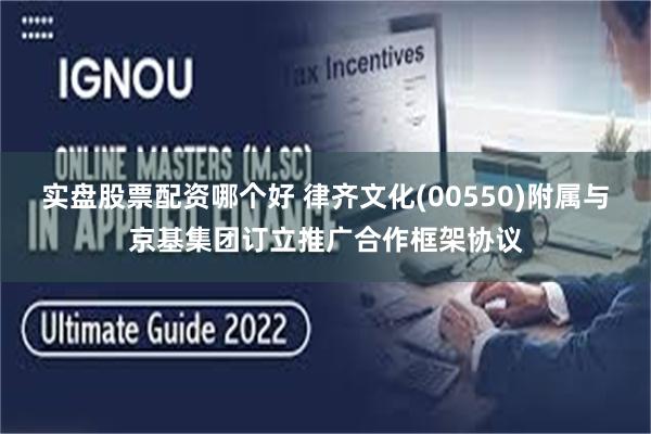 实盘股票配资哪个好 律齐文化(00550)附属与京基集团订立推广合作框架协议