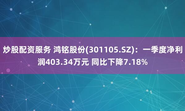炒股配资服务 鸿铭股份(301105.SZ)：一季度净利润403.34万元 同比下降7.18%