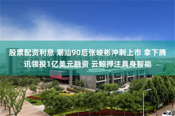 股票配资利息 潮汕90后张峻彬冲刺上市 拿下腾讯领投1亿美元融资 云鲸押注具身智能