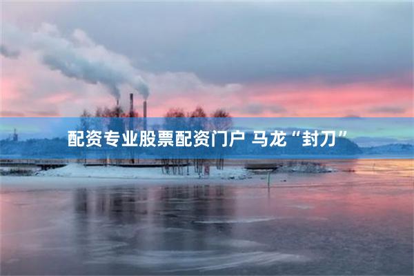 配资专业股票配资门户 马龙“封刀”