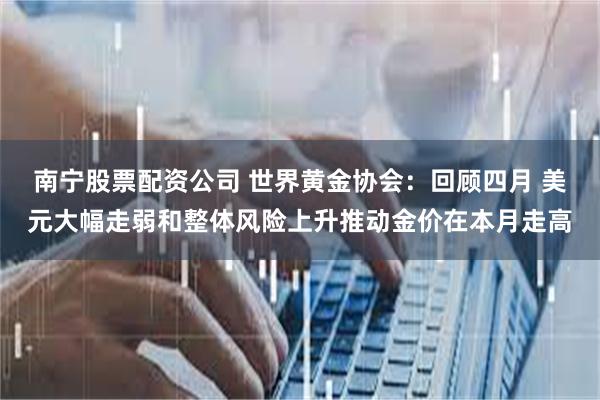 南宁股票配资公司 世界黄金协会：回顾四月 美元大幅走弱和整体风险上升推动金价在本月走高