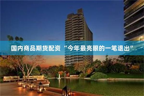 国内商品期货配资 “今年最亮眼的一笔退出”