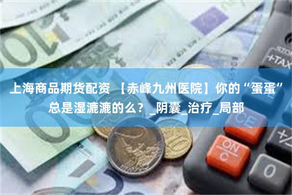 上海商品期货配资 【赤峰九州医院】你的“蛋蛋”总是湿漉漉的么？_阴囊_治疗_局部