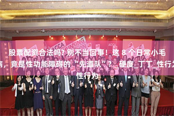 股票配资合法吗? 别不当回事！这 8 个日常小毛病，竟是性功能障碍的 “先遣队”？_硬度_丁丁_性行为