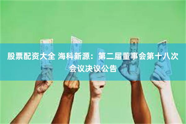 股票配资大全 海科新源：第二届董事会第十八次会议决议公告