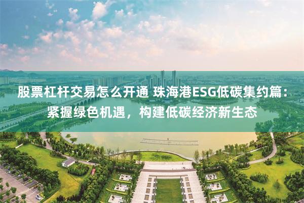 股票杠杆交易怎么开通 珠海港ESG低碳集约篇：紧握绿色机遇，构建低碳经济新生态