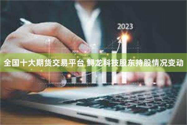 全国十大期货交易平台 鲟龙科技股东持股情况变动