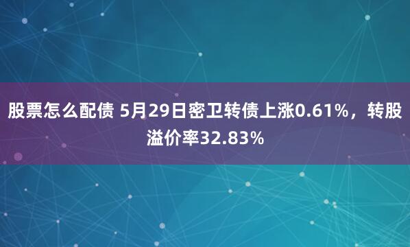 股票怎么配债 5月29日密卫转债上涨0.61%，转股溢价率32.83%