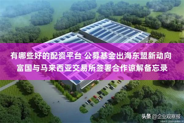 有哪些好的配资平台 公募基金出海东盟新动向 富国与马来西亚交易所签署合作谅解备忘录