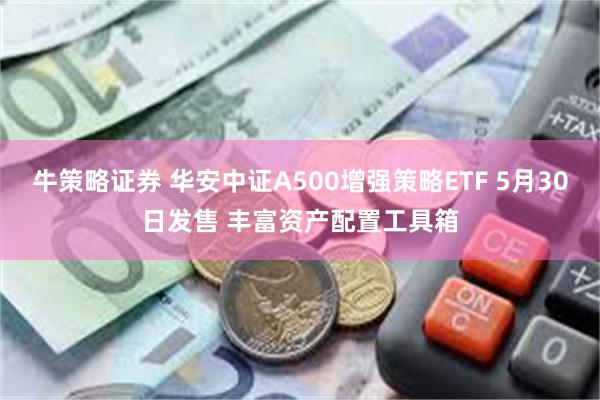 牛策略证券 华安中证A500增强策略ETF 5月30日发售 丰富资产配置工具箱