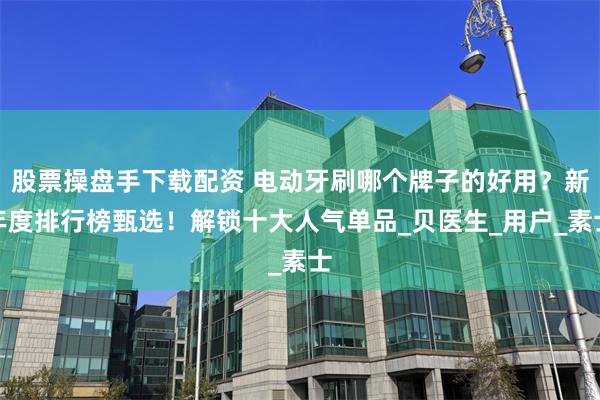 股票操盘手下载配资 电动牙刷哪个牌子的好用？新年度排行榜甄选！解锁十大人气单品_贝医生_用户_素士