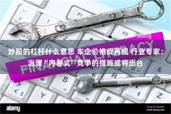 炒股的杠杆什么意思 车企价格战再现 行业专家：治理“内卷式”竞争的措施或将出台