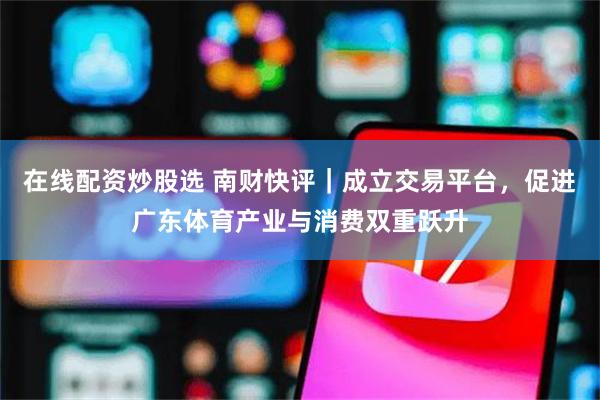 在线配资炒股选 南财快评｜成立交易平台，促进广东体育产业与消费双重跃升