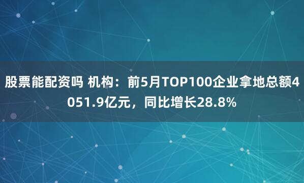股票能配资吗 机构：前5月TOP100企业拿地总额4051.9亿元，同比增长28.8%