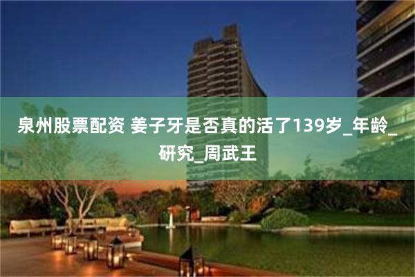 泉州股票配资 姜子牙是否真的活了139岁_年龄_研究_周武王