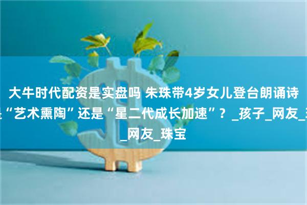大牛时代配资是实盘吗 朱珠带4岁女儿登台朗诵诗：是“艺术熏陶”还是“星二代成长加速”？_孩子_网友_珠宝