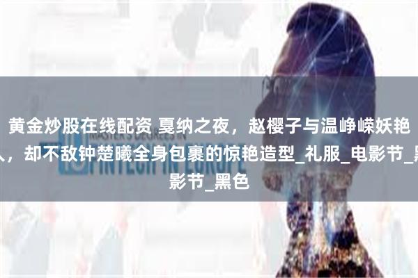 黄金炒股在线配资 戛纳之夜，赵樱子与温峥嵘妖艳迷人，却不敌钟楚曦全身包裹的惊艳造型_礼服_电影节_黑色