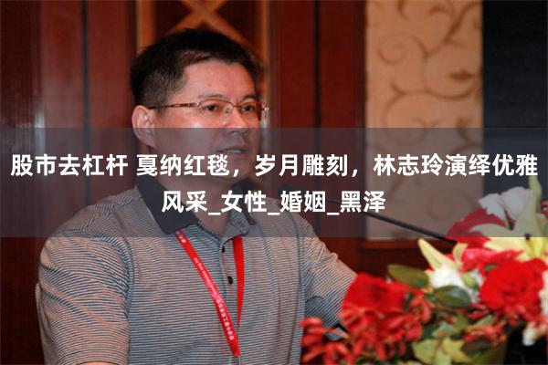 股市去杠杆 戛纳红毯，岁月雕刻，林志玲演绎优雅风采_女性_婚姻_黑泽