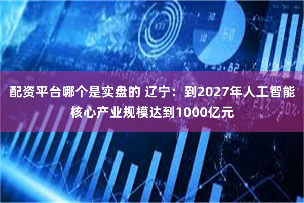 配资平台哪个是实盘的 辽宁：到2027年人工智能核心产业规模达到1000亿元